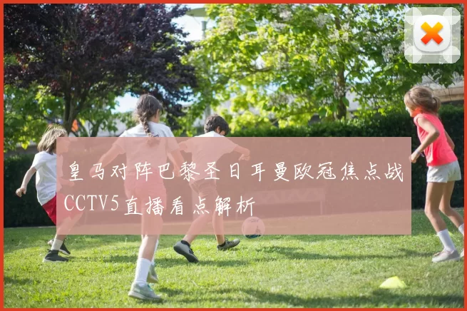 皇马对阵巴黎圣日耳曼欧冠焦点战CCTV5直播看点解析