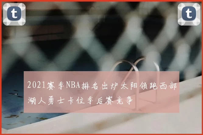 2021赛季NBA排名出炉太阳领跑西部湖人勇士卡位季后赛竞争