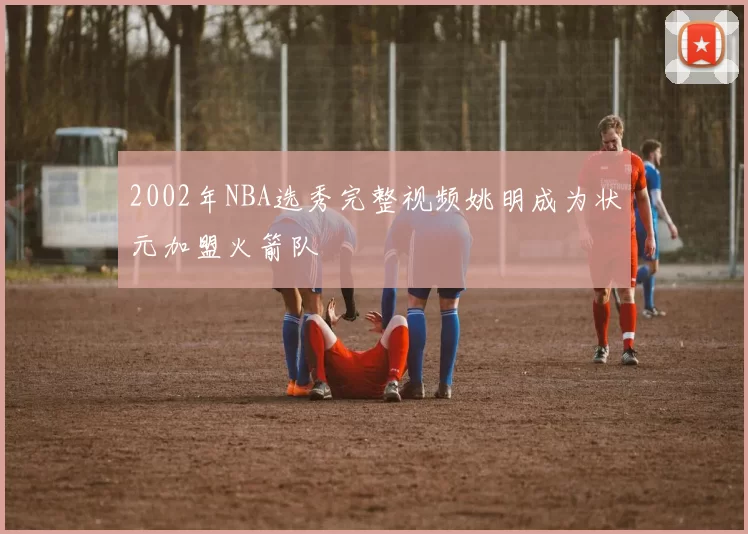 2002年NBA选秀完整视频姚明成为状元加盟火箭队