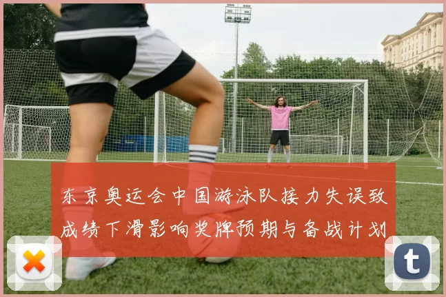 东京奥运会中国游泳队接力失误致成绩下滑影响奖牌预期与备战计划