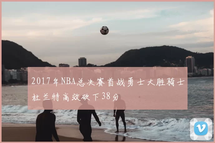 2017年NBA总决赛首战勇士大胜骑士杜兰特高效砍下38分