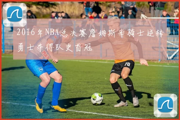 2016年NBA总决赛詹姆斯率骑士逆转勇士夺得队史首冠