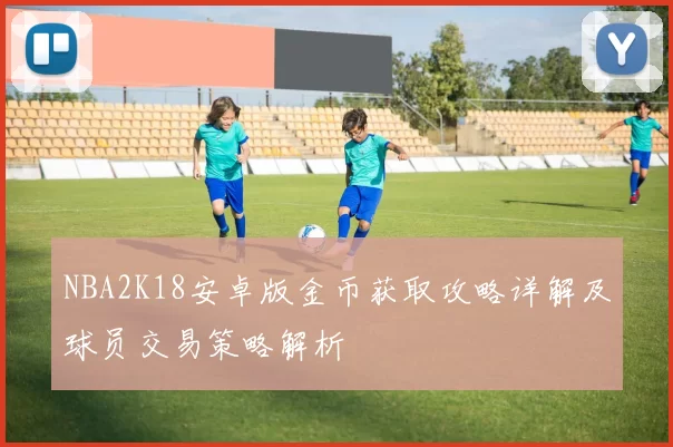 NBA2K18安卓版金币获取攻略详解及球员交易策略解析