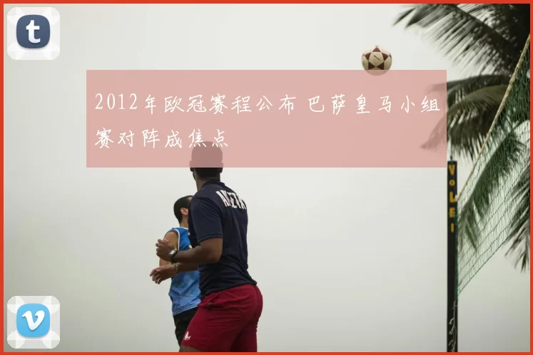 2012年欧冠赛程公布 巴萨皇马小组赛对阵成焦点