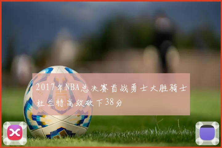 2017年NBA总决赛首战勇士大胜骑士杜兰特高效砍下38分