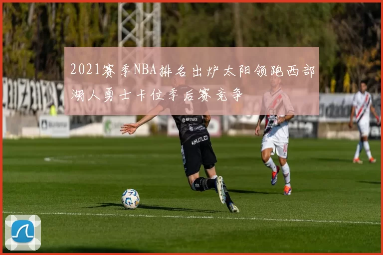 2021赛季NBA排名出炉太阳领跑西部湖人勇士卡位季后赛竞争