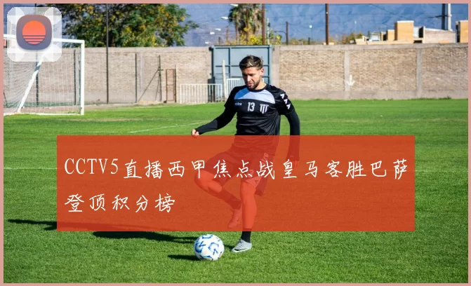 CCTV5直播西甲焦点战皇马客胜巴萨登顶积分榜