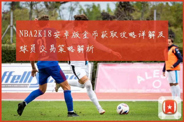 NBA2K18安卓版金币获取攻略详解及球员交易策略解析