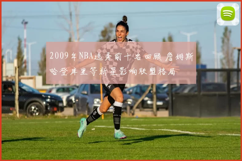 2009年NBA选秀前十名回顾 詹姆斯哈登库里等新星影响联盟格局