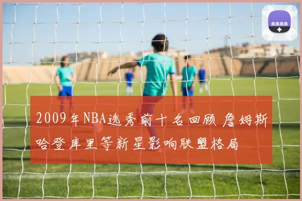 2009年NBA选秀前十名回顾 詹姆斯哈登库里等新星影响联盟格局
