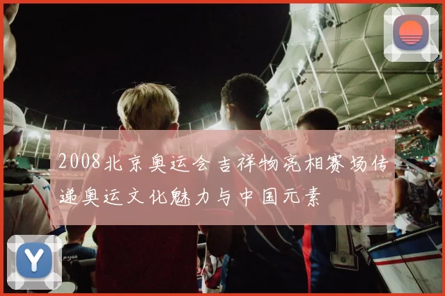 2008北京奥运会吉祥物亮相赛场传递奥运文化魅力与中国元素