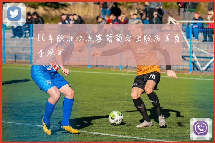 16年欧洲杯决赛葡萄牙击败法国首夺冠军