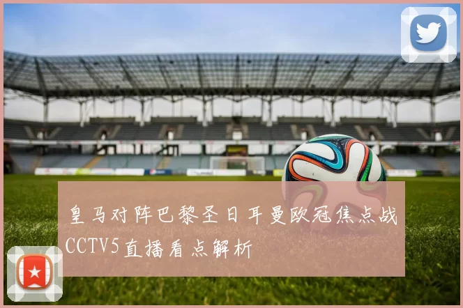 皇马对阵巴黎圣日耳曼欧冠焦点战CCTV5直播看点解析