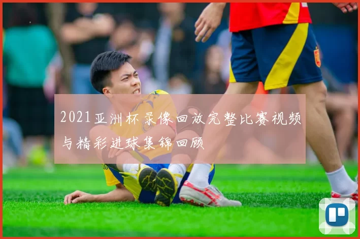 2021亚洲杯录像回放完整比赛视频与精彩进球集锦回顾