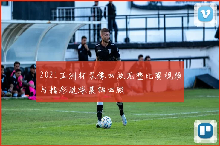 2021亚洲杯录像回放完整比赛视频与精彩进球集锦回顾