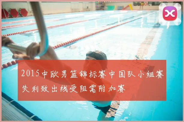 2015中欧男篮锦标赛中国队小组赛失利致出线受阻需附加赛
