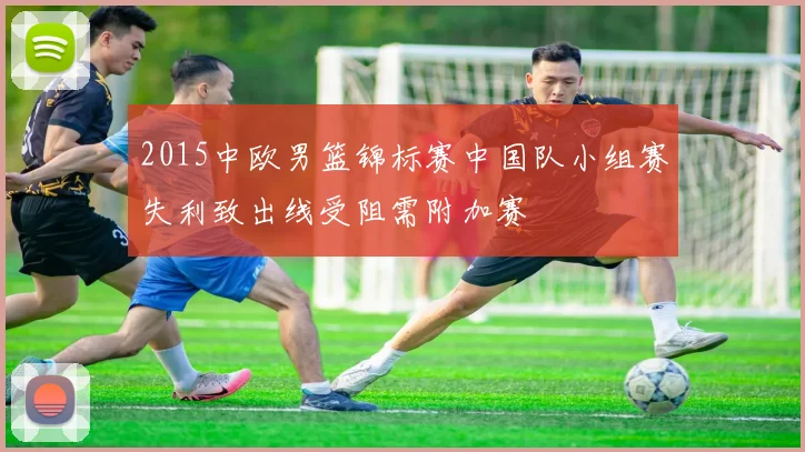 2015中欧男篮锦标赛中国队小组赛失利致出线受阻需附加赛