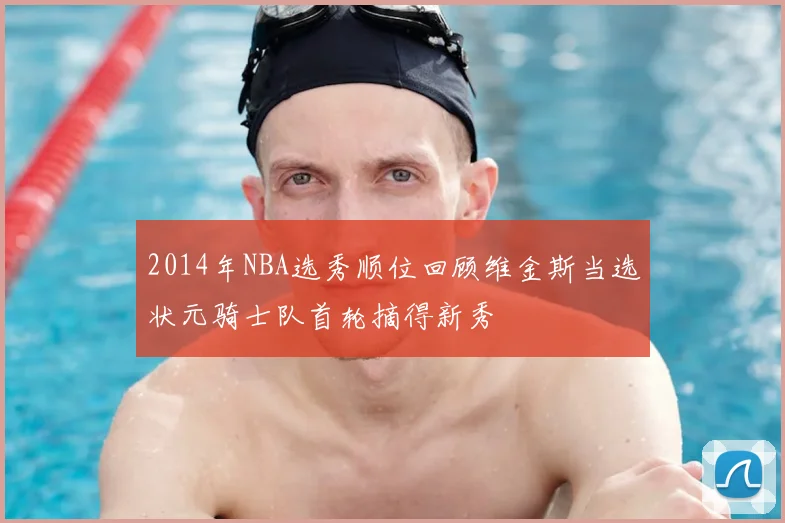 2014年NBA选秀顺位回顾维金斯当选状元骑士队首轮摘得新秀