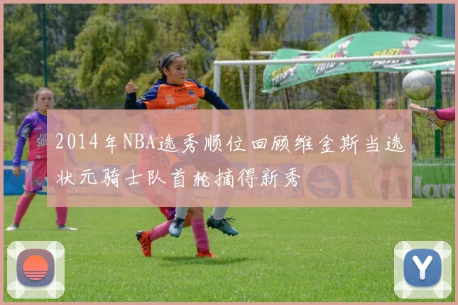 2014年NBA选秀顺位回顾维金斯当选状元骑士队首轮摘得新秀