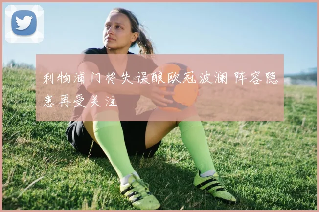 利物浦门将失误酿欧冠波澜 阵容隐患再受关注