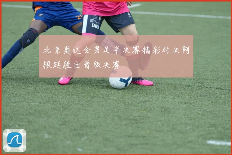 北京奥运会男足半决赛精彩对决阿根廷胜出晋级决赛