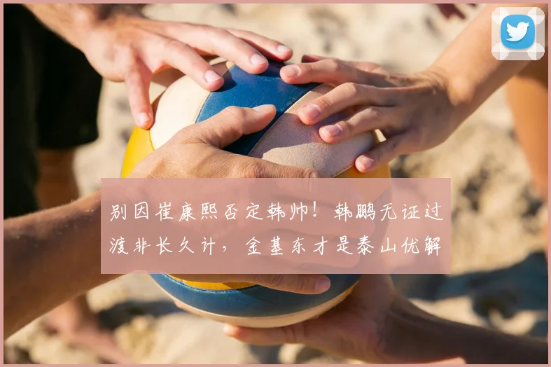 别因崔康熙否定韩帅!韩鹏无证过渡非长久计,金基东才是泰山优解