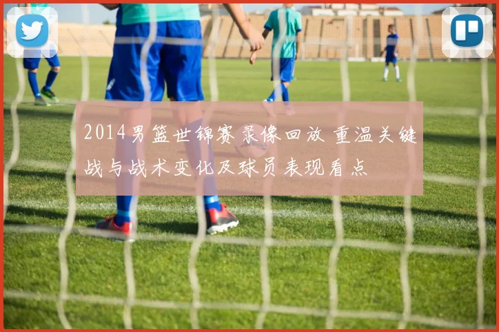 2014男篮世锦赛录像回放 重温关键战与战术变化及球员表现看点